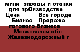 мини- заводы и станки для прОизводства  › Цена ­ 100 - Все города Бизнес » Продажа готового бизнеса   . Московская обл.,Железнодорожный г.